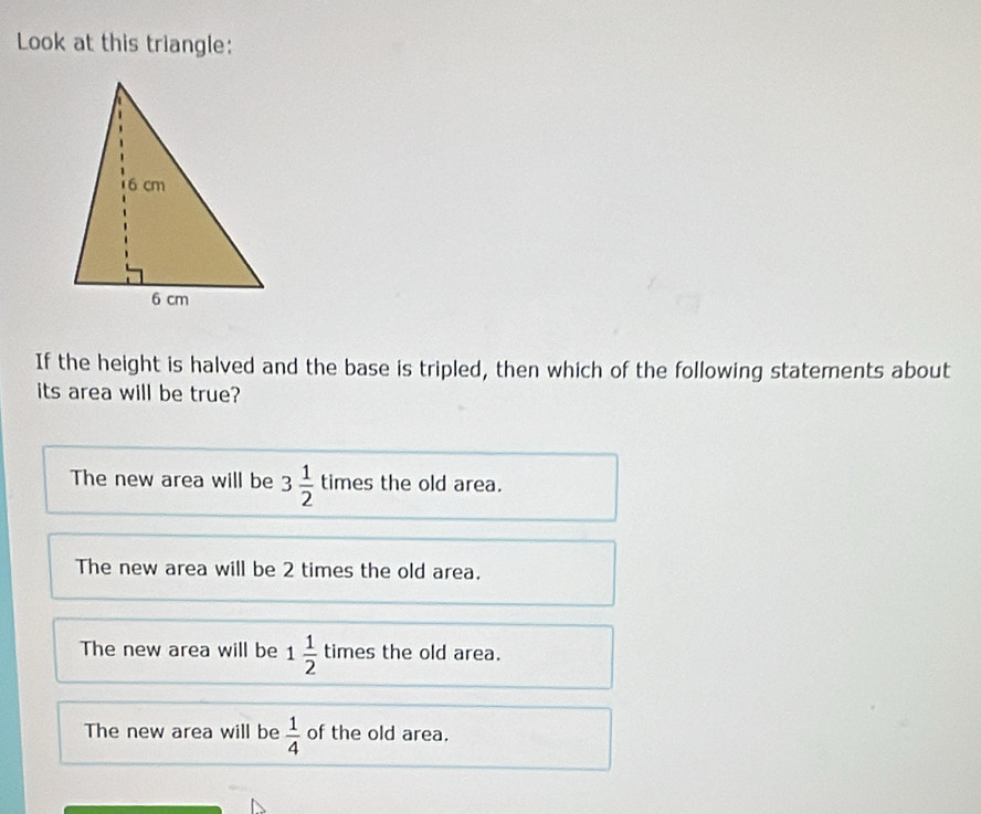 Look at this triangle:
If the height is halved and the base is tripled, then which of the following statements about
its area will be true?
The new area will be 3 1/2  times the old area.
The new area will be 2 times the old area.
The new area will be 1 1/2  times the old area.
The new area will be  1/4  of the old area.