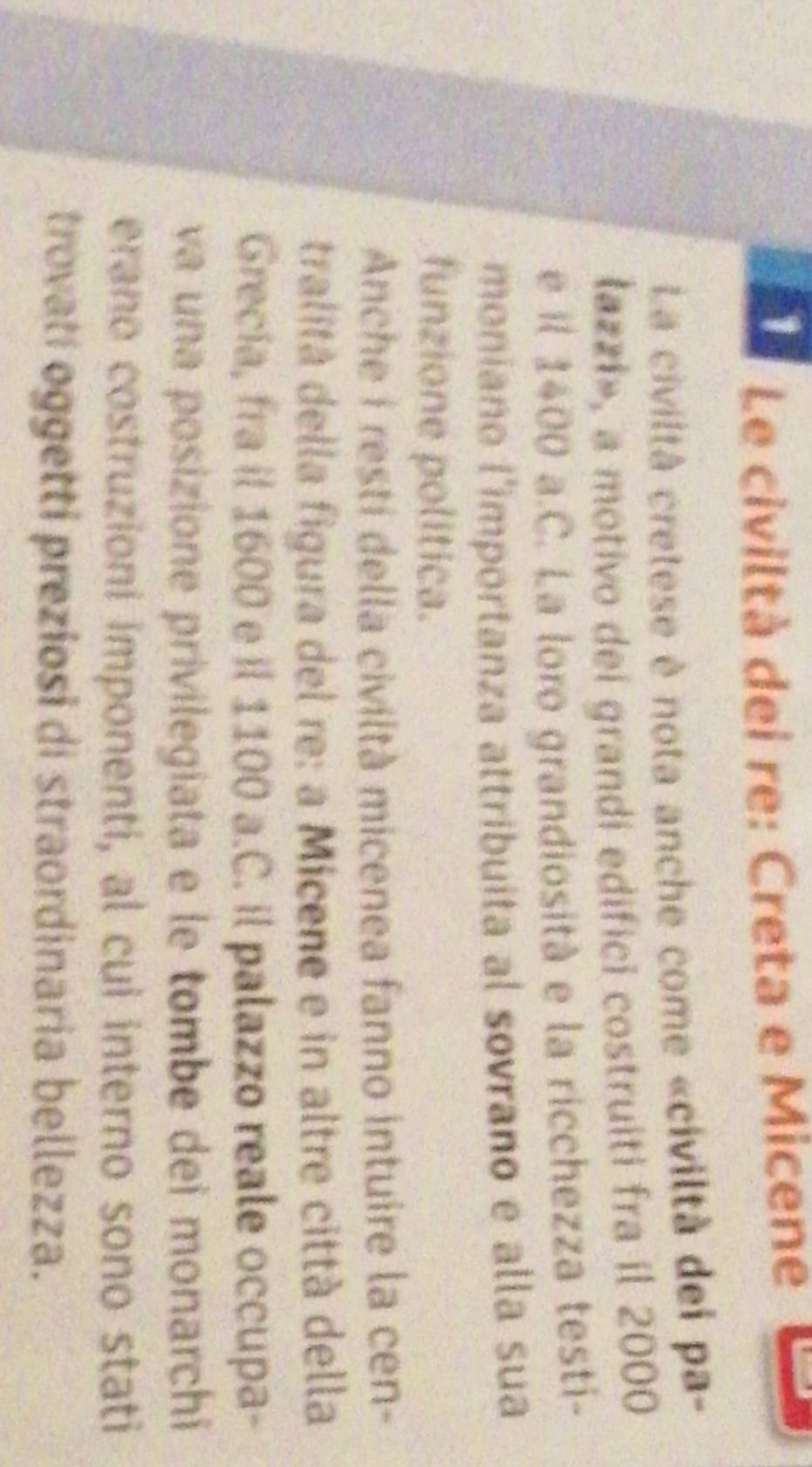 Le civiltà dei re: Creta e Micene 
La civiltà cretese è nota anche come «civiltà dei pa- 
łazzi», a motivo dei grandi edifici costruiti fra il 2000
e il 1400 a.C. La loro grandiosità e la ricchezza testi- 
moniano l'importanza attribuita al sovrano e alla sua 
funzione politica. 
Anche i resti della civiltà micenea fanno intuire la cen- 
tralità della figura del re: a Micene e in altre città della 
Grecía, fra il 1600 e il 1100 a.C. il palazzo reale occupa- 
va una posizione privilegiata e le tombe dei monarchi 
erano costruzioni imponenti, al cui interno sono stati 
trovati oggetti preziosi di straordinaria bellezza.