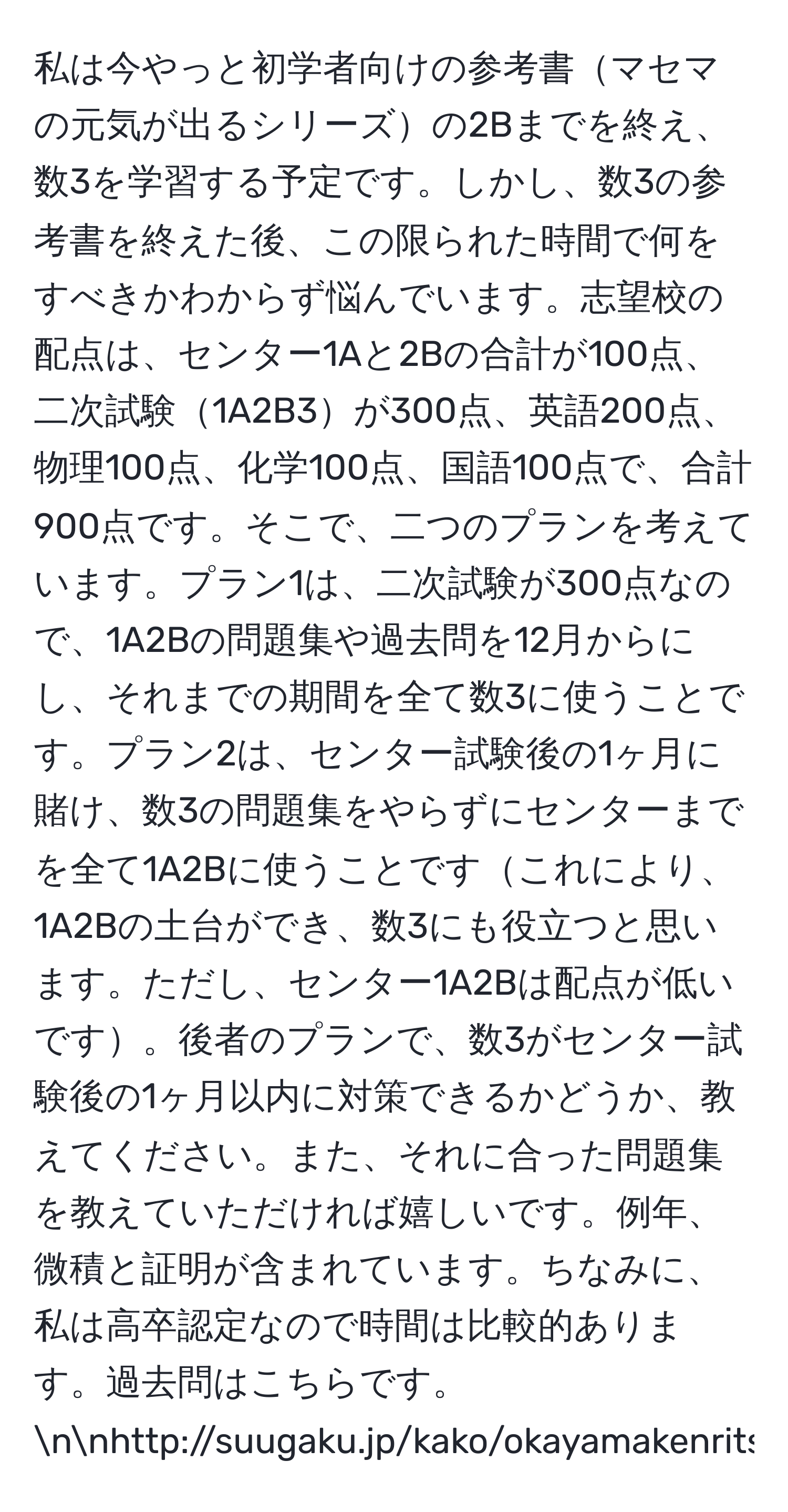 私は今やっと初学者向けの参考書マセマの元気が出るシリーズの2Bまでを終え、数3を学習する予定です。しかし、数3の参考書を終えた後、この限られた時間で何をすべきかわからず悩んでいます。志望校の配点は、センター1Aと2Bの合計が100点、二次試験1A2B3が300点、英語200点、物理100点、化学100点、国語100点で、合計900点です。そこで、二つのプランを考えています。プラン1は、二次試験が300点なので、1A2Bの問題集や過去問を12月からにし、それまでの期間を全て数3に使うことです。プラン2は、センター試験後の1ヶ月に賭け、数3の問題集をやらずにセンターまでを全て1A2Bに使うことですこれにより、1A2Bの土台ができ、数3にも役立つと思います。ただし、センター1A2Bは配点が低いです。後者のプランで、数3がセンター試験後の1ヶ月以内に対策できるかどうか、教えてください。また、それに合った問題集を教えていただければ嬉しいです。例年、微積と証明が含まれています。ちなみに、私は高卒認定なので時間は比較的あります。過去問はこちらです。nnhttp://suugaku.jp/kako/okayamakenritsu/