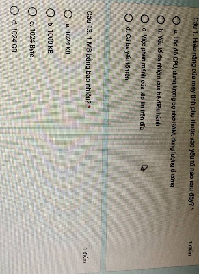 Hiệu năng của máy tính phụ thuộc vào yếu tố nào sau đây? * 1 điểm
a. Tốc độ CPU, dung lượng bộ nhớ RAM, dung lượng ổ cứng
b. Yếu tố đa nhiệm của hệ điều hành
c. Việc phân mảnh của tệp tin trên đĩa
d. Cả ba yếu tố trên
Câu 13. 1 MB bằng bao nhiêu? * 1 điểm
a. 1024 KB
b. 1000 KB
c. 1024 Byte
d. 1024 GB