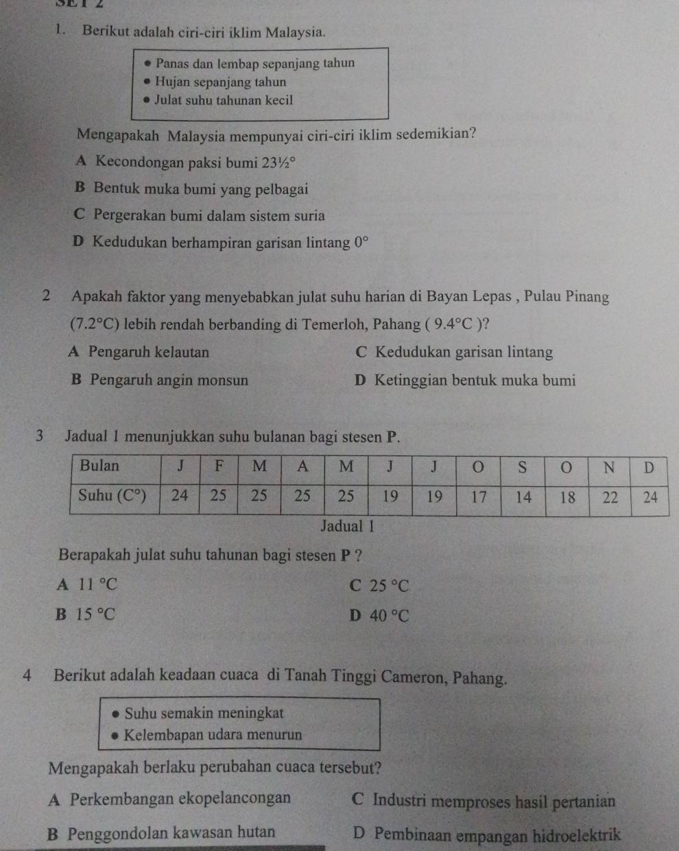 SET z
1. Berikut adalah ciri-ciri iklim Malaysia.
Panas dan lembap sepanjang tahun
Hujan sepanjang tahun
Julat suhu tahunan kecil
Mengapakah Malaysia mempunyai ciri-ciri iklim sedemikian?
A Kecondongan paksi bumi 231/2°
B Bentuk muka bumi yang pelbagai
C Pergerakan bumi dalam sistem suria
D Kedudukan berhampiran garisan lintang 0°
2 Apakah faktor yang menyebabkan julat suhu harian di Bayan Lepas , Pulau Pinang
(7.2°C) lebih rendah berbanding di Temerloh, Pahang (9.4°C) ?
A Pengaruh kelautan C Kedudukan garisan lintang
B Pengaruh angin monsun D Ketinggian bentuk muka bumi
3 Jadual 1 menunjukkan suhu bulanan bagi stesen P.
Berapakah julat suhu tahunan bagi stesen P ?
A 11°C
C 25°C
B 15°C
D 40°C
4 Berikut adalah keadaan cuaca di Tanah Tinggi Cameron, Pahang.
Suhu semakin meningkat
Kelembapan udara menurun
Mengapakah berlaku perubahan cuaca tersebut?
A Perkembangan ekopelancongan C Industri memproses hasil pertanian
B Penggondolan kawasan hutan D Pembinaan empangan hidroelektrik