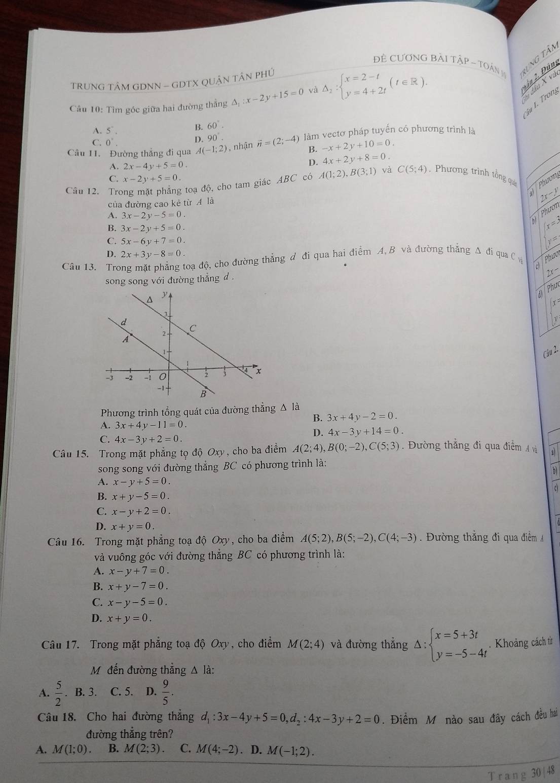 Đề CươNG BàI TậP - TON 1 rung tân
2ần 2. Đún
TRUNG TÂM GDNN - GDTX QUẬN TÂN PHÚ
Câu 10: Tìm góc giữa hai đường thẳng Δ; x-2y+15=0 và Delta _2:beginarrayl x=2-t y=4+2tendarray. (t∈ R).
h đầu X và
u I. Trong
A. 5^(·).
B. 60°.
C. 0^(·). D. 90°.
Câu 11. Đường thắng đi qua A(-1;2) ,  nhận vector n=(2;-4) làm vectơ pháp tuyến có phương trình là
B. -x+2y+10=0.
A. 2x-4y+5=0.
D. 4x+2y+8=0.
C. x-2y+5=0.
Câu 12. Trong mặt phẳng toạ độ, cho tam giác ABC có A(1;2),B(3;1) và C(5;4) Phương trình tổng quá  Phươn
của đường cao kẻ từ A là
2x-y
A. 3x-2y-5=0
bì  Phươn
B. 3x-2y+5=0.
x=3
C. 5x-6y+7=0 y=
D. 2x+3y-8=0.
Câu 13. Trong mặt phẳng toạ độ, cho đường thẳng đ đi qua hai điểm A, B và đường thẳng Δ đí qua C v  Phưo
song song với đường thẳng d .
2x-
d Phur
x=
Câu 2.
Phương trình tổng quát của đường thắng △ là
B. 3x+4y-2=0.
A. 3x+4y-11=0.
D. 4x-3y+14=0.
C. 4x-3y+2=0.
Câu 15. Trong mặt phẳng tọ độ Oxy, cho ba điểm A(2;4),B(0;-2),C(5;3).  Đường thắng đi qua điểm 4 và
song song với đường thẳng BC có phương trình là:
b)
A. x-y+5=0.
c)
B. x+y-5=0.
C. x-y+2=0.
D. x+y=0.
Câu 16. Trong mặt phẳng toạ độ Oxy, cho ba điểm A(5;2),B(5;-2),C(4;-3). Đường thắng đi qua điểm A
và vuông góc với đường thẳng BC có phương trình là:
A. x-y+7=0.
B. x+y-7=0.
C. x-y-5=0.
D. x+y=0.
Câu 17. Trong mặt phẳng toạ độ Oxy, cho điểm M(2;4) và đường thắng Delta :beginarrayl x=5+3t y=-5-4tendarray. Khoảng cách từ
Mỹ đến đường thẳng Δ là:
A.  5/2 . B. 3. C. 5. D.  9/5 .
Câu 18. Cho hai đường thẳng d_1:3x-4y+5=0,d_2:4x-3y+2=0. Điểm Mô nào sau đây cách đều hai
đường thắng trên?
A. M(1;0). B. M(2;3). C. M(4;-2). D. M(-1;2).
T ra ng 30 |48