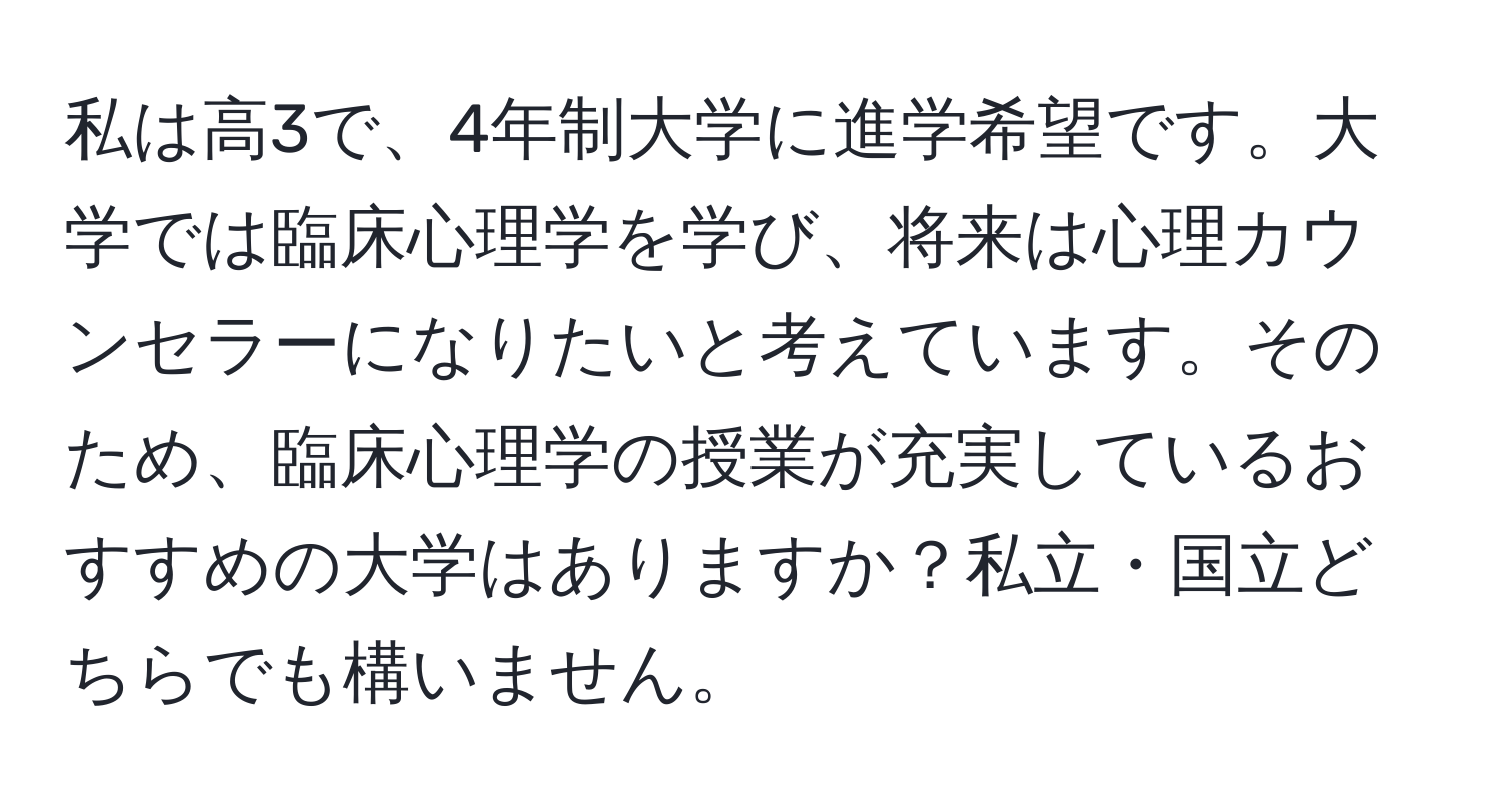 私は高3で、4年制大学に進学希望です。大学では臨床心理学を学び、将来は心理カウンセラーになりたいと考えています。そのため、臨床心理学の授業が充実しているおすすめの大学はありますか？私立・国立どちらでも構いません。