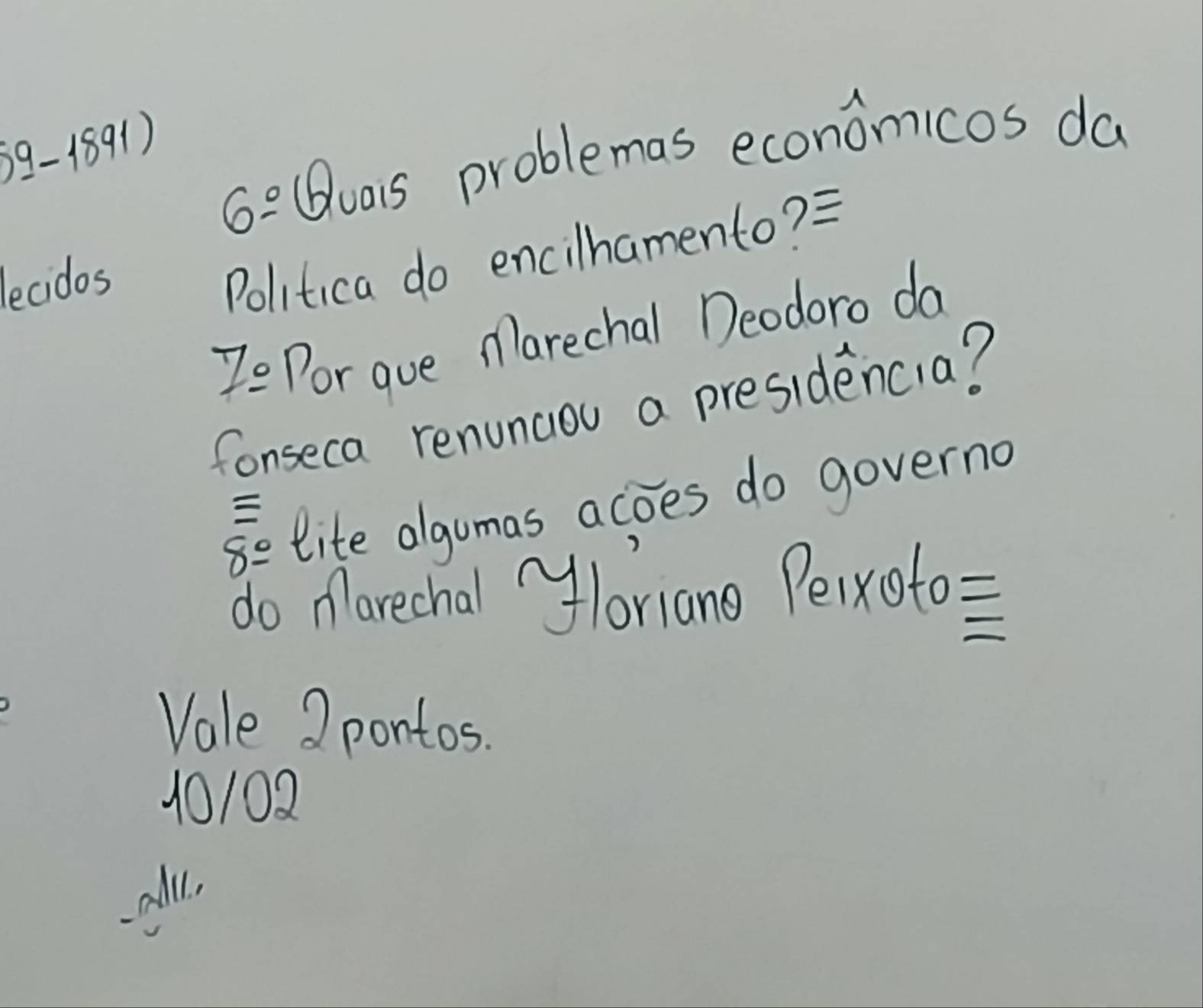 6^(_ circ) (uais problemas economicos da
lecidos
Politica do encilhamento? =
7_ a Por gue Marechal Deodoro da
fonseca renuncou a presidencia?
8e lite algumas acoes do governa

do Marechal yloriano Peixoto=
Vale 2 pontos.
10102
all