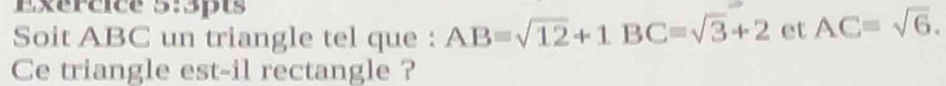 Exércice 5:3pts 
Soit ABC un triangle tel que : AB=sqrt(12)+1BC=sqrt(3)+2 et AC=sqrt(6). 
Ce triangle est-il rectangle ?