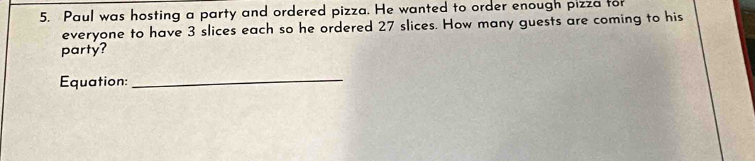 Paul was hosting a party and ordered pizza. He wanted to order enough pizza for 
everyone to have 3 slices each so he ordered 27 slices. How many guests are coming to his 
party? 
Equation: 
_