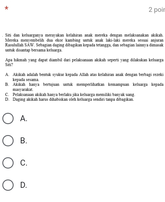 poir
Siti dan keluarganya merayakan kelahiran anak mereka dengan melaksanakan akikah.
Mereka menyembelih dua ekor kambing untuk anak laki-laki mereka sesuai anjuran
Rasulullah SAW. Sebagian daging dibagikan kepada tetangga, dan sebagian lainnya dimasak
untuk disantap bersama keluarga.
Apa hikmah yang dapat diambil dari pelaksanaan akikah seperti yang dilakukan keluarga
Siti?
A. Akikah adalah bentuk syukur kepada Allah atas kelahiran anak dengan berbagi rezeki
kepada sesama.
B. Akikah hanya bertujuan untuk memperlihatkan kemampuan keluarga kepada
masyarakat.
C. Pelaksanaan akikah hanya berlaku jika keluarga memiliki banyak uang.
D. Daging akikah harus dihabiskan oleh keluarga sendiri tanpa dibagikan.
A.
B.
C.
D.