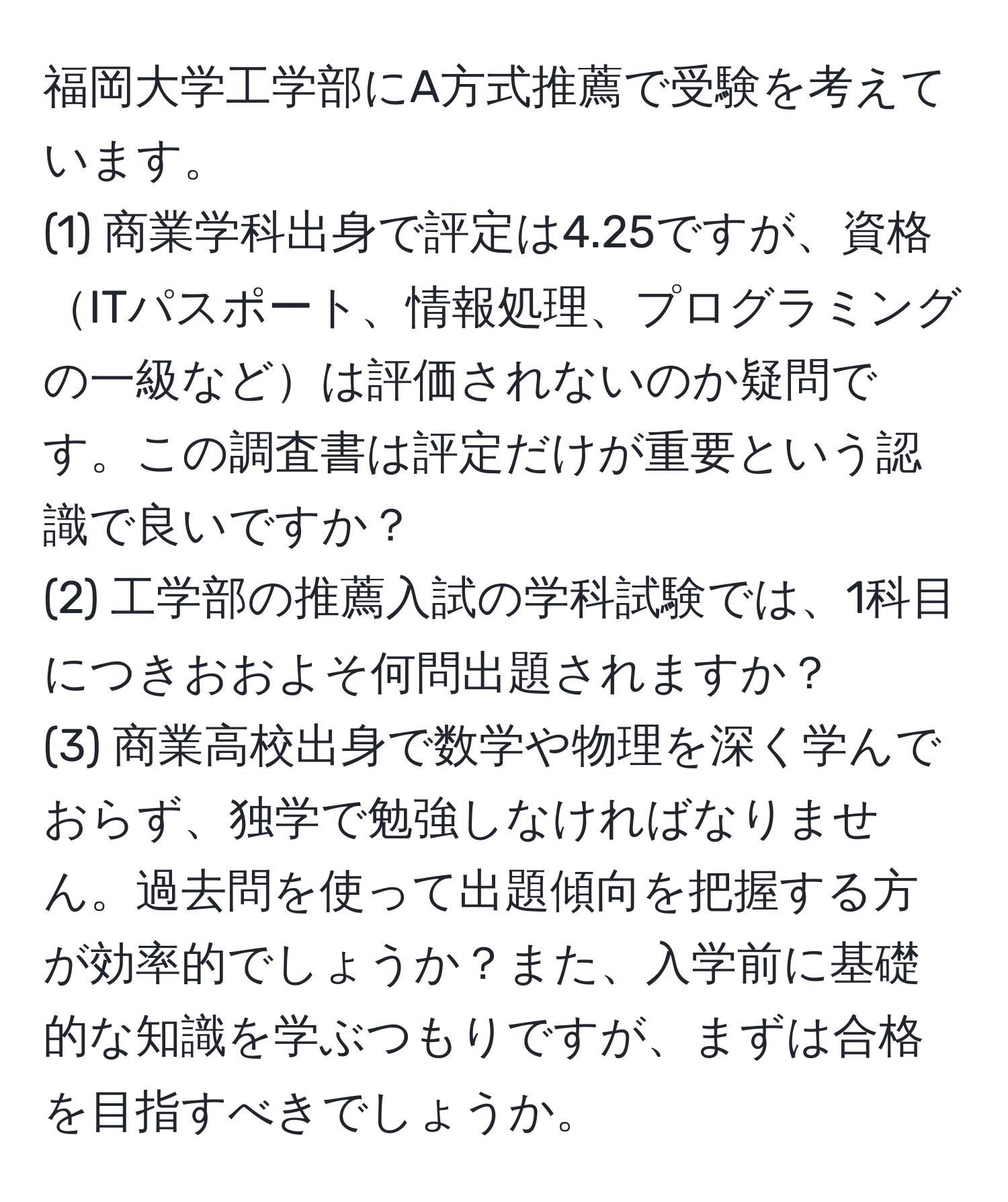 福岡大学工学部にA方式推薦で受験を考えています。  
(1) 商業学科出身で評定は4.25ですが、資格ITパスポート、情報処理、プログラミングの一級などは評価されないのか疑問です。この調査書は評定だけが重要という認識で良いですか？  
(2) 工学部の推薦入試の学科試験では、1科目につきおおよそ何問出題されますか？  
(3) 商業高校出身で数学や物理を深く学んでおらず、独学で勉強しなければなりません。過去問を使って出題傾向を把握する方が効率的でしょうか？また、入学前に基礎的な知識を学ぶつもりですが、まずは合格を目指すべきでしょうか。