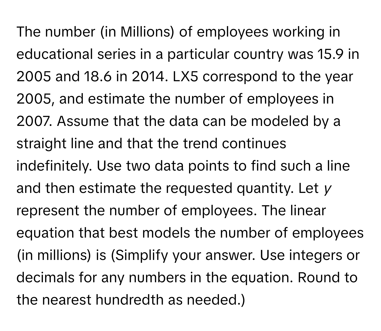 The number (in Millions) of employees working in educational series in a particular country was 15.9 in 2005 and 18.6 in 2014. LX5 correspond to the year 2005, and estimate the number of employees in 2007. Assume that the data can be modeled by a straight line and that the trend continues indefinitely. Use two data points to find such a line and then estimate the requested quantity. Let *y* represent the number of employees. The linear equation that best models the number of employees (in millions) is (Simplify your answer. Use integers or decimals for any numbers in the equation. Round to the nearest hundredth as needed.)