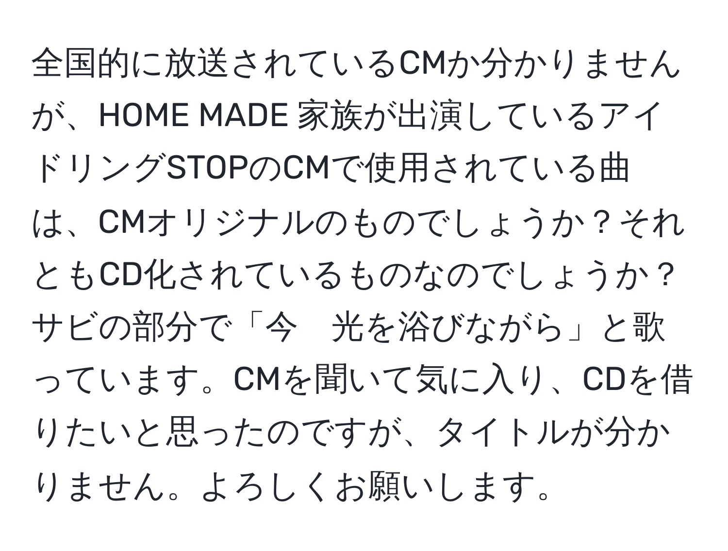 全国的に放送されているCMか分かりませんが、HOME MADE 家族が出演しているアイドリングSTOPのCMで使用されている曲は、CMオリジナルのものでしょうか？それともCD化されているものなのでしょうか？サビの部分で「今　光を浴びながら」と歌っています。CMを聞いて気に入り、CDを借りたいと思ったのですが、タイトルが分かりません。よろしくお願いします。