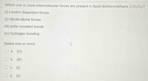 Which one or more intermolecular forces are present in liquid dichloromethane (CH_2Cl_2) 7
(i) London dispersion forces
(ii) dipole-dipole forces
(iii) polar covalent bonds
(iv) hydrogen bonding
Select one or more:
a. (iv)
b. (iii)
c. (i)
d. (ii)