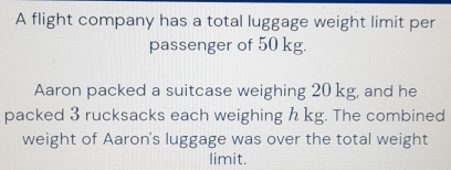 A flight company has a total luggage weight limit per 
passenger of 50 kg. 
Aaron packed a suitcase weighing 20 kg, and he 
packed 3 rucksacks each weighing h kg. The combined 
weight of Aaron's luggage was over the total weight 
limit.