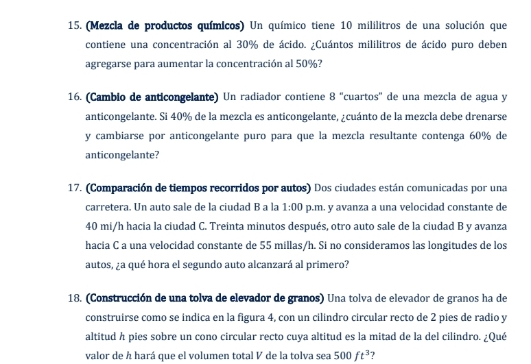 (Mezcla de productos químicos) Un químico tiene 10 mililitros de una solución que 
contiene una concentración al 30% de ácido. ¿Cuántos mililitros de ácido puro deben 
agregarse para aumentar la concentración al 50%? 
16. (Cambio de anticongelante) Un radiador contiene 8 “cuartos” de una mezcla de agua y 
anticongelante. Si 40% de la mezcla es anticongelante, ¿cuánto de la mezcla debe drenarse 
y cambiarse por anticongelante puro para que la mezcla resultante contenga 60% de 
anticongelante? 
17. (Comparación de tiempos recorridos por autos) Dos ciudades están comunicadas por una 
carretera. Un auto sale de la ciudad B a la 1:00 p.m. y avanza a una velocidad constante de
40 mi/h hacia la ciudad C. Treinta minutos después, otro auto sale de la ciudad B y avanza 
hacia C a una velocidad constante de 55 millas/h. Si no consideramos las longitudes de los 
autos, ¿a qué hora el segundo auto alcanzará al primero? 
18. (Construcción de una tolva de elevador de granos) Una tolva de elevador de granos ha de 
construirse como se indica en la figura 4, con un cilindro circular recto de 2 pies de radio y
altitud h pies sobre un cono circular recto cuya altitud es la mitad de la del cilindro. ¿Qué 
valor de h hará que el volumen total V de la tolva sea 500ft^3 ?