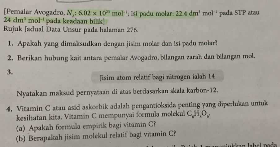 [Pemalar Avogadro, N_A:6.02* 10^(23)mol^(-1); Isi padu molar: 22.4dm^3mol^(-1) pada STP atau
24dm^3mol^(-1) pada keadaan bilik] 
Rujuk Jadual Data Unsur pada halaman 276. 
1. Apakah yang dimaksudkan dengan jisim molar dan isi padu molar? 
2. Berikan hubung kait antara pemalar Avogadro, bilangan zarah dan bilangan mol. 
3. 
Jisim atom relatif bagi nitrogen ialah 14
Nyatakan maksud pernyataan di atas berdasarkan skala karbon- 12. 
4. Vitamin C atau asid askorbik adalah pengantioksida penting yang diperlukan untuk 
kesihatan kita. Vitamin C mempunyai formula molekul C_6H_8O_6. 
(a) Apakah formula empirik bagi vitamin C? 
(b) Berapakah jisim molekul relatif bagi vitamin C? 
uniukkan label pada