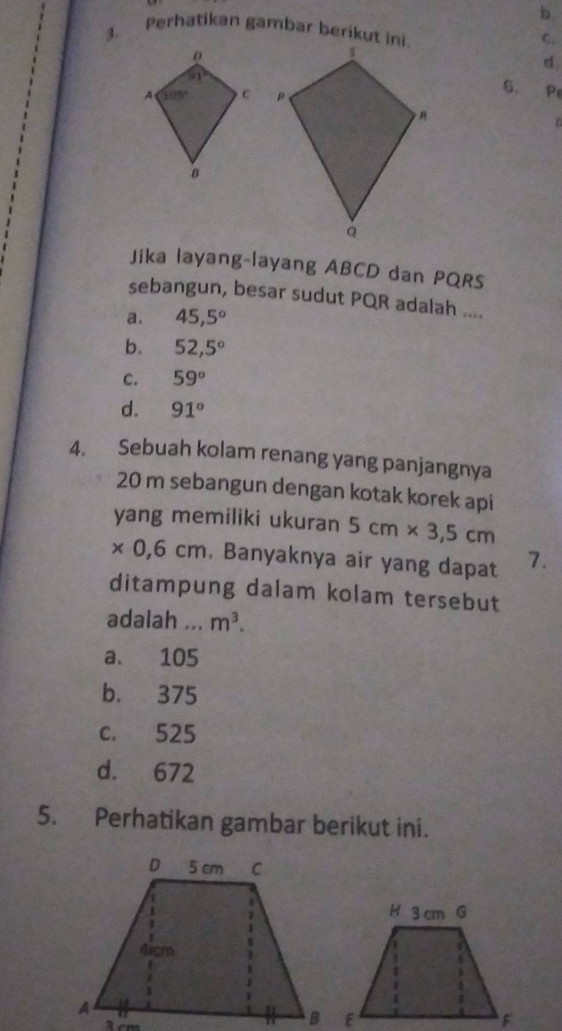 Perhatikan gambar berikut ini.
C.
d
 
6. P
Jika layang-layang ABCD dan PQRS
sebangun, besar sudut PQR adalah ....
a. 45,5°
b. 52,5°
C. 59°
d. 91°
4. Sebuah kolam renang yang panjangnya
20 m sebangun dengan kotak korek api
yang memiliki ukuran 5cm* 3,5cm
* 0,6cm. Banyaknya air yang dapat 7.
ditampung dalam kolam tersebut
adalah ... m^3.
a. 105
b. 375
c. 525
d. 672
5. Perhatikan gambar berikut ini.