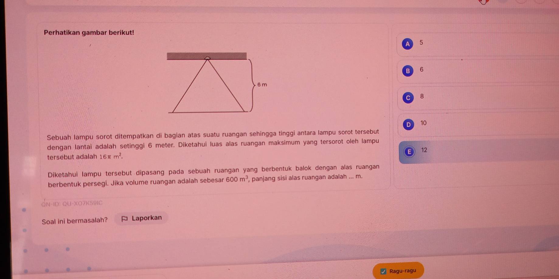 Perhatikan gambar berikut!
5
6
8
D 10
Sebuah lampu sorot ditempatkan di bagian atas suatu ruangan sehingga tinggi antara lampu sorot tersebut
dengan lantai adalah setinggi 6 meter. Diketahui luas alas ruangan maksimum yang tersorot oleh lampu
tersebut adalah 16π m^2. 12
Diketahui lampu tersebut dipasang pada sebuah ruangan yang berbentuk balok dengan alas ruangan
berbentuk persegi. Jika volume ruangan adalah sebesar 600m^3 , panjang sisi alas ruangan adalah ... m.
QN-ID: QU-XO7K591C
Soal ini bermasalah? Laporkan
Ragu-ragu