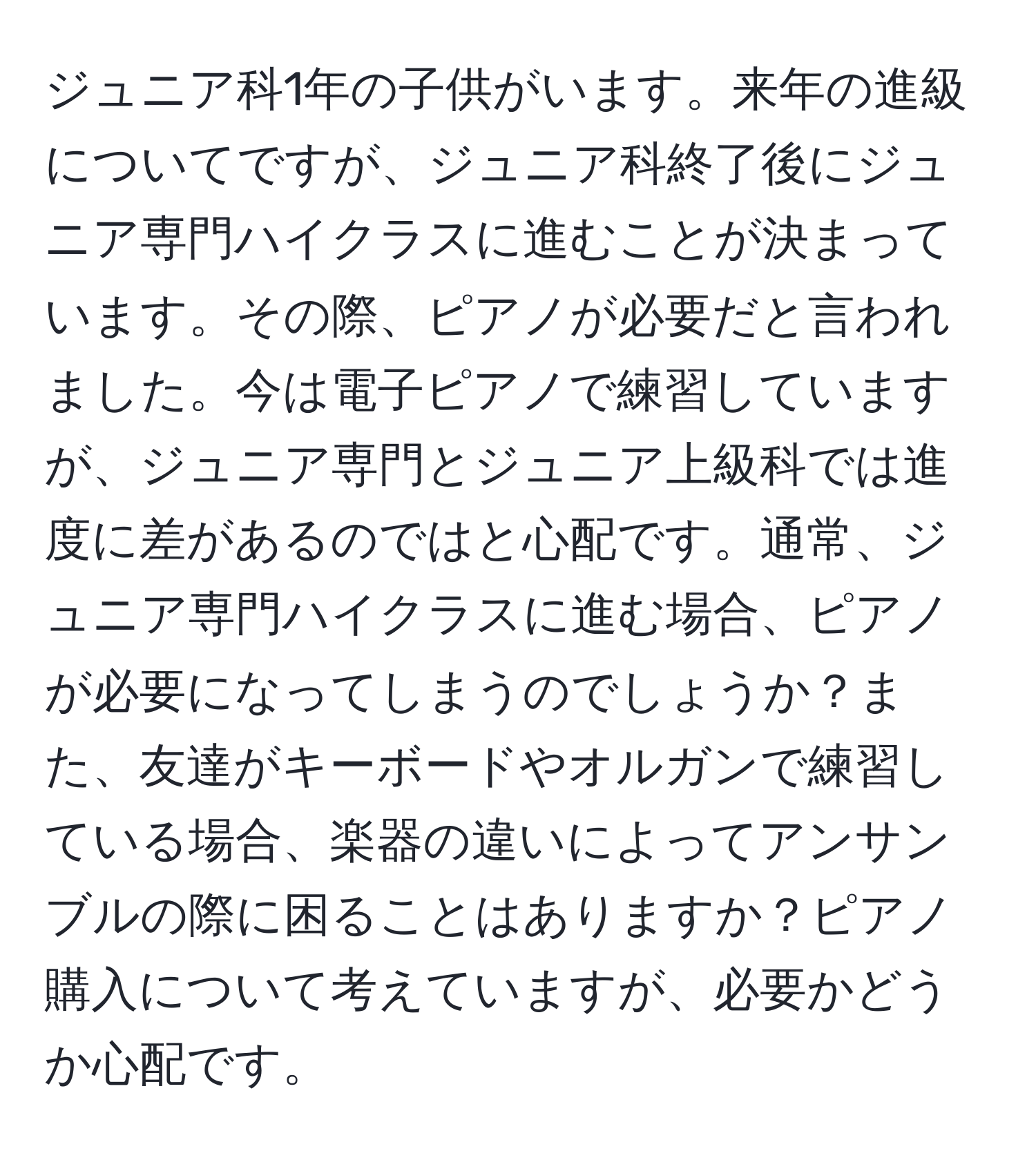 ジュニア科1年の子供がいます。来年の進級についてですが、ジュニア科終了後にジュニア専門ハイクラスに進むことが決まっています。その際、ピアノが必要だと言われました。今は電子ピアノで練習していますが、ジュニア専門とジュニア上級科では進度に差があるのではと心配です。通常、ジュニア専門ハイクラスに進む場合、ピアノが必要になってしまうのでしょうか？また、友達がキーボードやオルガンで練習している場合、楽器の違いによってアンサンブルの際に困ることはありますか？ピアノ購入について考えていますが、必要かどうか心配です。