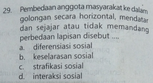 Pembedaan anggota masyarakat ke dalam
golongan secara horizontal, mendatar
dan sejajar atau tidak memandang
perbedaan lapisan disebut ....
a. diferensiasi sosial
b. keselarasan sosial
c. strafikasi sosial
d. interaksi sosial