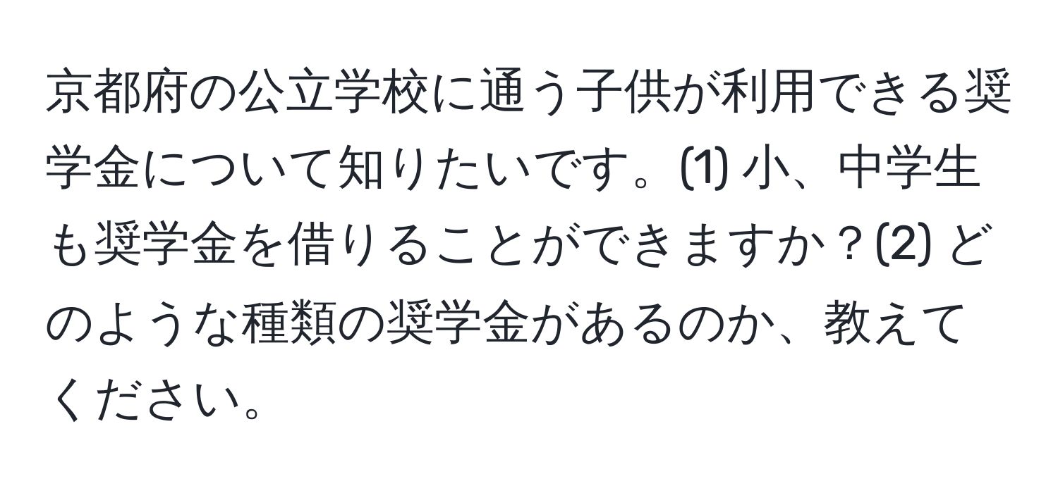 京都府の公立学校に通う子供が利用できる奨学金について知りたいです。(1) 小、中学生も奨学金を借りることができますか？(2) どのような種類の奨学金があるのか、教えてください。