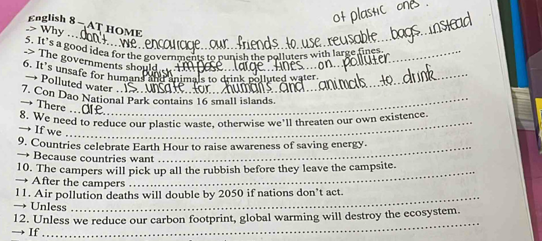 English 8 - AT HOME 
.> Why … 
5. It’s a good idea for the governments to punish the polluters with large fines 
_ 
-> The governments should 
6. It’s unsafe for humans and an 
olluted water. 
→ Polluted water . 
7. Con Dao National Park contains 16 small islands. 
→There .a_ 
8. We need to reduce our plastic waste, otherwise we’ll threaten our own existence. 
→ If we_ 
_ 
9. Countries celebrate Earth Hour to raise awareness of saving energy. 
→ Because countries want 
_ 
_ 
10. The campers will pick up all the rubbish before they leave the campsite. 
→ After the campers 
_ 
11. Air pollution deaths will double by 2050 if nations don’t act. 
Unless 
_ 
12. Unless we reduce our carbon footprint, global warming will destroy the ecosystem. 
If