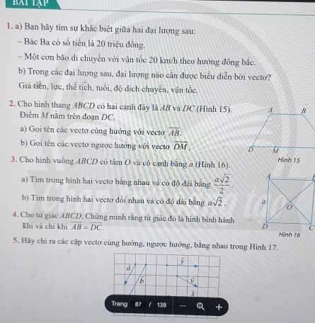 bai tập 
1. a) Bạn hãy tìm sự khắc biệt giữa hai đại lượng sau: 
- Bác Ba có số tiền là 20 triệu đồng. 
Một cơn bão di chuyển với vận tốc 20 km/h theo hướng đông bắc. 
b) Trong các đại lượng sau, đại lượng nào cần được biểu diễn bởi vectơ? 
Giá tiền, lực, thể tích, tuổi, độ dịch chuyên, vận tốc. 
2. Cho hình thang ABCD có hai cạnh đây là AB và DC (Hình 15). 
Điềm M nằm trên đoạn DC. 
a) Gọi tên các vectơ cùng hướng với vectơ overline AB. 
b) Gọi tên các vectơ ngược hướng với vectơ overline DM. 
3. Cho hình vuông ABCD có tâm O và có cạnh bằng a (Hình 16). Hình 15
a) Tìm trong hình hai vectơ bằng nhau và có độ đài bằng  asqrt(2)/2 . 
b) Tim trong hình hai vectơ đổi nhau và có độ dài bằng asqrt(2). 
4. Cho tứ giác ABCD. Chứng minh rằng tứ giác đó là hình bình hành 
khi và chỉ khi overline AB=overline DC. Hình 16
5. Hãy chi ra các cặp vectơ cùng hướng, ngược hướng, bằng nhau trong Hình 17.
overline y
ā 
Trang 138 a