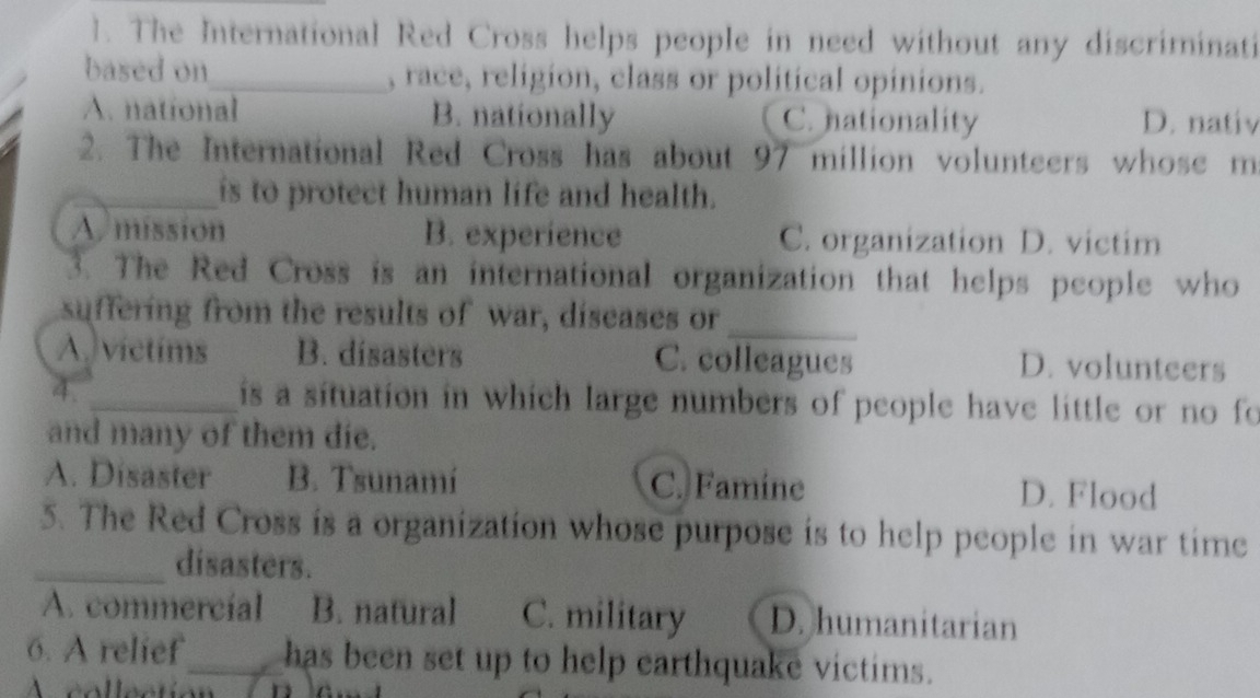 The International Red Cross helps people in need without any discriminati
based on_ , race, religion, class or political opinions.
A. national B. nationally C. nationality D. nativ
2. The International Red Cross has about 97 million volunteers whose m
_is to protect human life and health.
A. mission B. experience C. organization D. victim
3. The Red Cross is an international organization that helps people who
_
suffering from the results of war, diseases or
A victims B. disasters C. colleagues D. volunteers
4. _is a situation in which large numbers of people have little or no fo
and many of them die.
A. Disaster B. Tsunamí C. Famine D. Flood
5. The Red Cross is a organization whose purpose is to help people in war time
_disasters.
A. commercial B. natural C. military D. humanitarian
6. A relief_ has been set up to help earthquake victims.
A collection