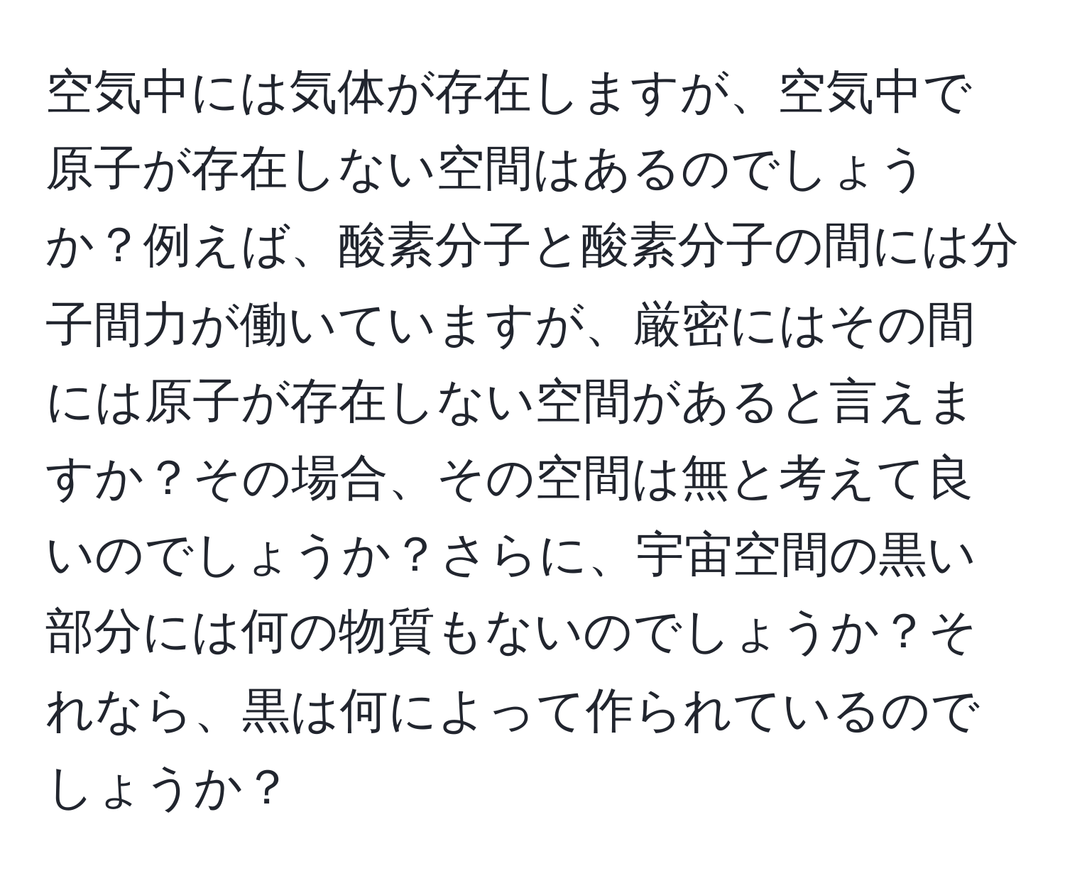 空気中には気体が存在しますが、空気中で原子が存在しない空間はあるのでしょうか？例えば、酸素分子と酸素分子の間には分子間力が働いていますが、厳密にはその間には原子が存在しない空間があると言えますか？その場合、その空間は無と考えて良いのでしょうか？さらに、宇宙空間の黒い部分には何の物質もないのでしょうか？それなら、黒は何によって作られているのでしょうか？