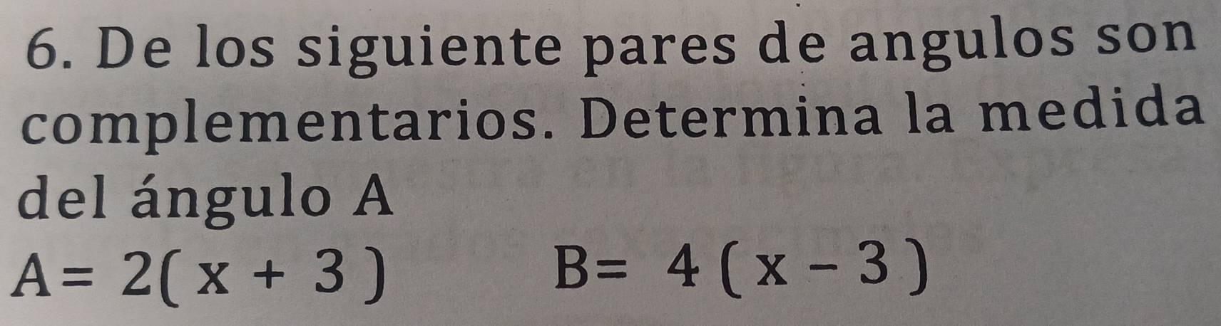 De los siguiente pares de angulos son 
complementarios. Determina la medida 
del ángulo A
A=2(x+3)
B=4(x-3)