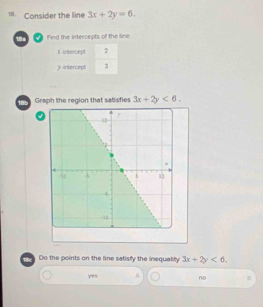 Consider the line 3x+2y=6. 
18a Find the intercepts of the line.
x-intercept 2
y-intercept 3
18b Graph the region that satisfies 3x+2y<6</tex>. 
√
188 Do the points on the line satisfy the inequality 3x+2y<6</tex>.
yes A
no B