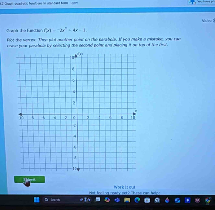 .7 Graph quadratic functions in standard form HMW You have pr
Video 
Graph the function f(x)=-2x^2+4x-1.
Plot the vertex. Then plot another point on the parabola. If you make a mistake, you can
erase your parabola by selecting the second point and placing it on top of the first.
Tamit
Work it out
Not feeling ready yet? These can help:
Search