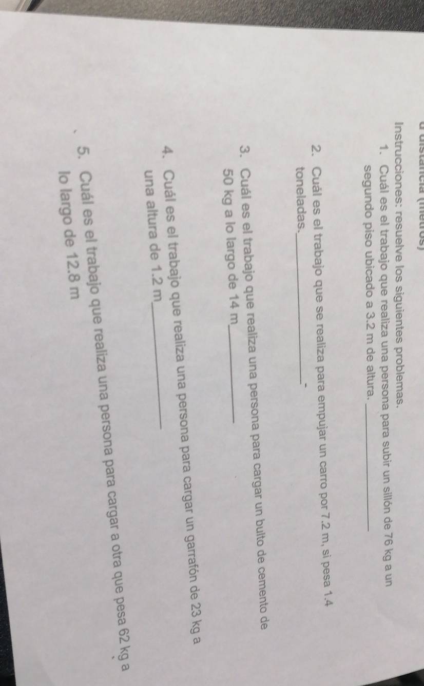 distancia (metros) 
Instrucciones: resuelve los siguientes problemas. 
1. Cuál es el trabajo que realiza una persona para subir un sillón de 76 kg a un 
segundo piso ubicado a 3.2 m de altura._ 
2. Cuál es el trabajo que se realiza para empujar un carro por 7.2 m, si pesa 1.4
toneladas._ 
3. Cuál es el trabajo que realiza una persona para cargar un bulto de cemento de
50 kg a lo largo de 14 m _ 
4. Cuál es el trabajo que realiza una persona para cargar un garrafón de 23 kg a 
una altura de 1.2 m _ 
5. Cuál es el trabajo que realiza una persona para cargar a otra que pesa 62 kg a 
lo largo de 12.8 m