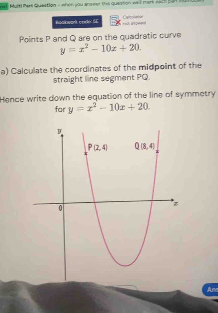 ewl! Multi Part Question - when you answer this question we'll mark each part nam s
Calculator
Bookwork code: 5E not alloned
Points P and Q are on the quadratic curve
y=x^2-10x+20.
a) Calculate the coordinates of the midpoint of the
straight line segment PQ.
Hence write down the equation of the line of symmetry
for y=x^2-10x+20.
Ans