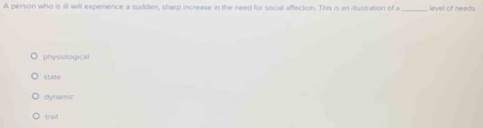 A person who is ill will experience a sudden, sharp increase in the need for social affection. This is an illustration of a _level of needs.
physiological
state
dynamic
trait