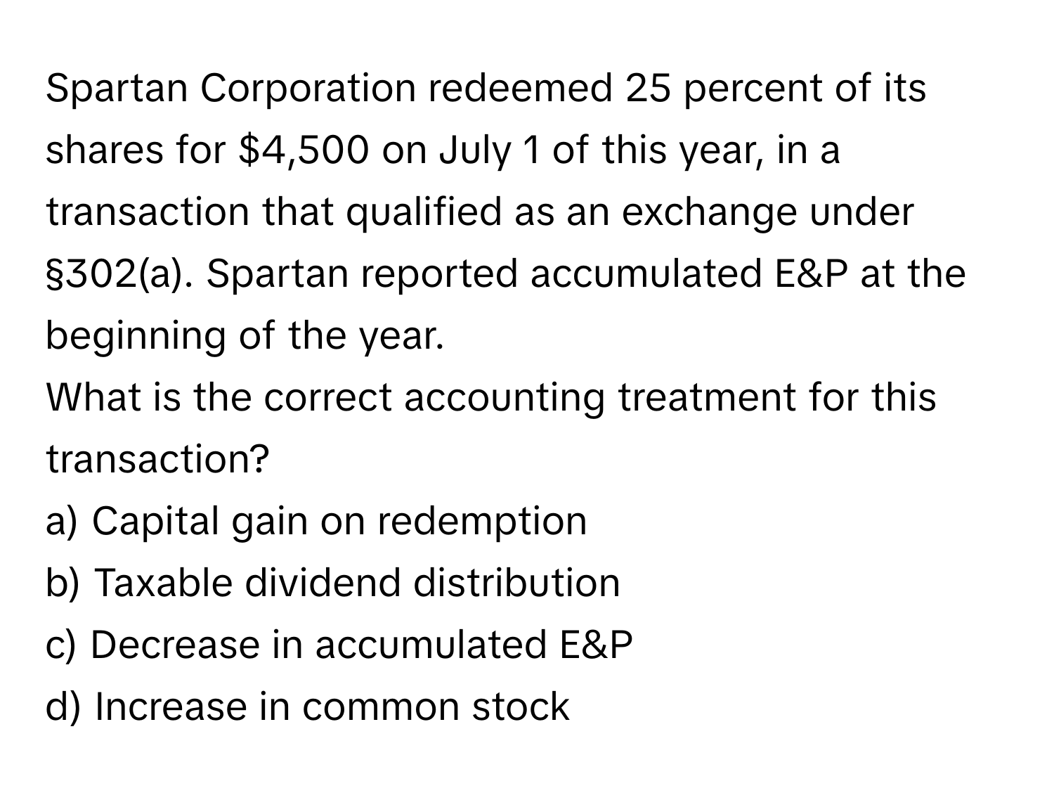 Spartan Corporation redeemed 25 percent of its shares for $4,500 on July 1 of this year, in a transaction that qualified as an exchange under §302(a). Spartan reported accumulated E&P at the beginning of the year. 

What is the correct accounting treatment for this transaction?

a) Capital gain on redemption 
b) Taxable dividend distribution 
c) Decrease in accumulated E&P 
d) Increase in common stock