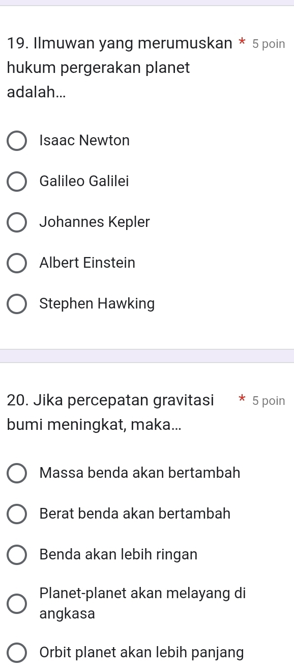 Ilmuwan yang merumuskan * 5 poin
hukum pergerakan planet
adalah...
Isaac Newton
Galileo Galilei
Johannes Kepler
Albert Einstein
Stephen Hawking
20. Jika percepatan gravitasi 5 poin
bumi meningkat, maka...
Massa benda akan bertambah
Berat benda akan bertambah
Benda akan lebih ringan
Planet-planet akan melayang di
angkasa
Orbit planet akan lebih panjang