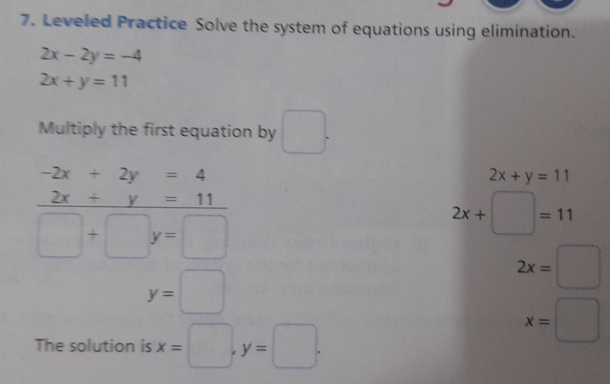 Leveled Practice Solve the system of equations using elimination.
2x-2y=-4
2x+y=11
Multiply the first equation by □ .
-2x+2y=4
2x+y=11
2x+y=11
□ +□ y=□
2x+□ =11
y=□
2x=□
The solution is x=□ , y=□.
x=□