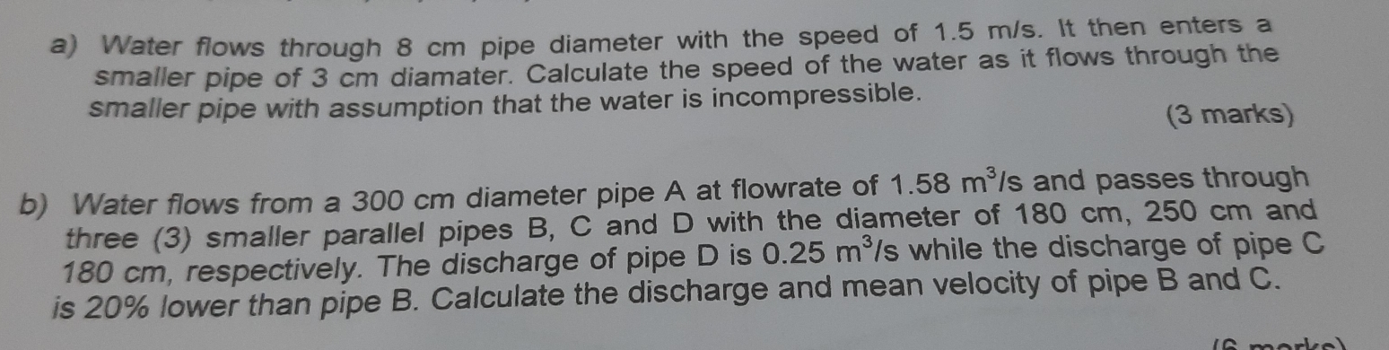 Water flows through 8 cm pipe diameter with the speed of 1.5 m/s. It then enters a 
smaller pipe of 3 cm diamater. Calculate the speed of the water as it flows through the 
smaller pipe with assumption that the water is incompressible. 
(3 marks) 
b) Water flows from a 300 cm diameter pipe A at flowrate of 1.58m^3 s and passes through 
three (3) smaller parallel pipes B, C and D with the diameter of 180 cm, 250 cm and
180 cm, respectively. The discharge of pipe D is 0.25m^3 '/s while the discharge of pipe C
is 20% lower than pipe B. Calculate the discharge and mean velocity of pipe B and C.