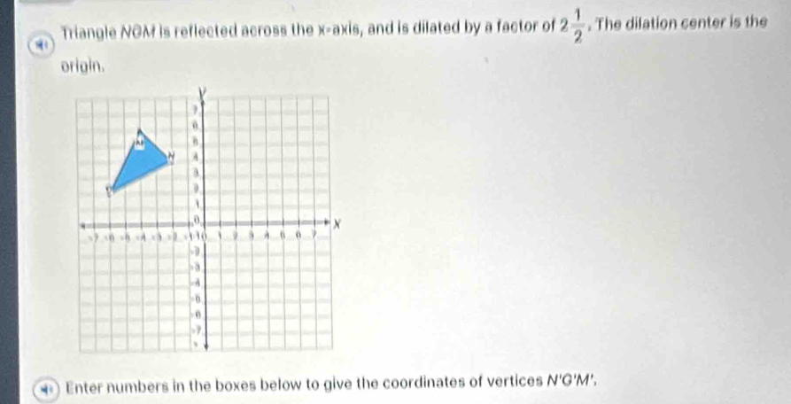 a Triangle NOM is reflected across the x-axis, and is dilated by a factor of 2 1/2 . The dilation center is the 
origin. 
) Enter numbers in the boxes below to give the coordinates of vertices N'G'M'.