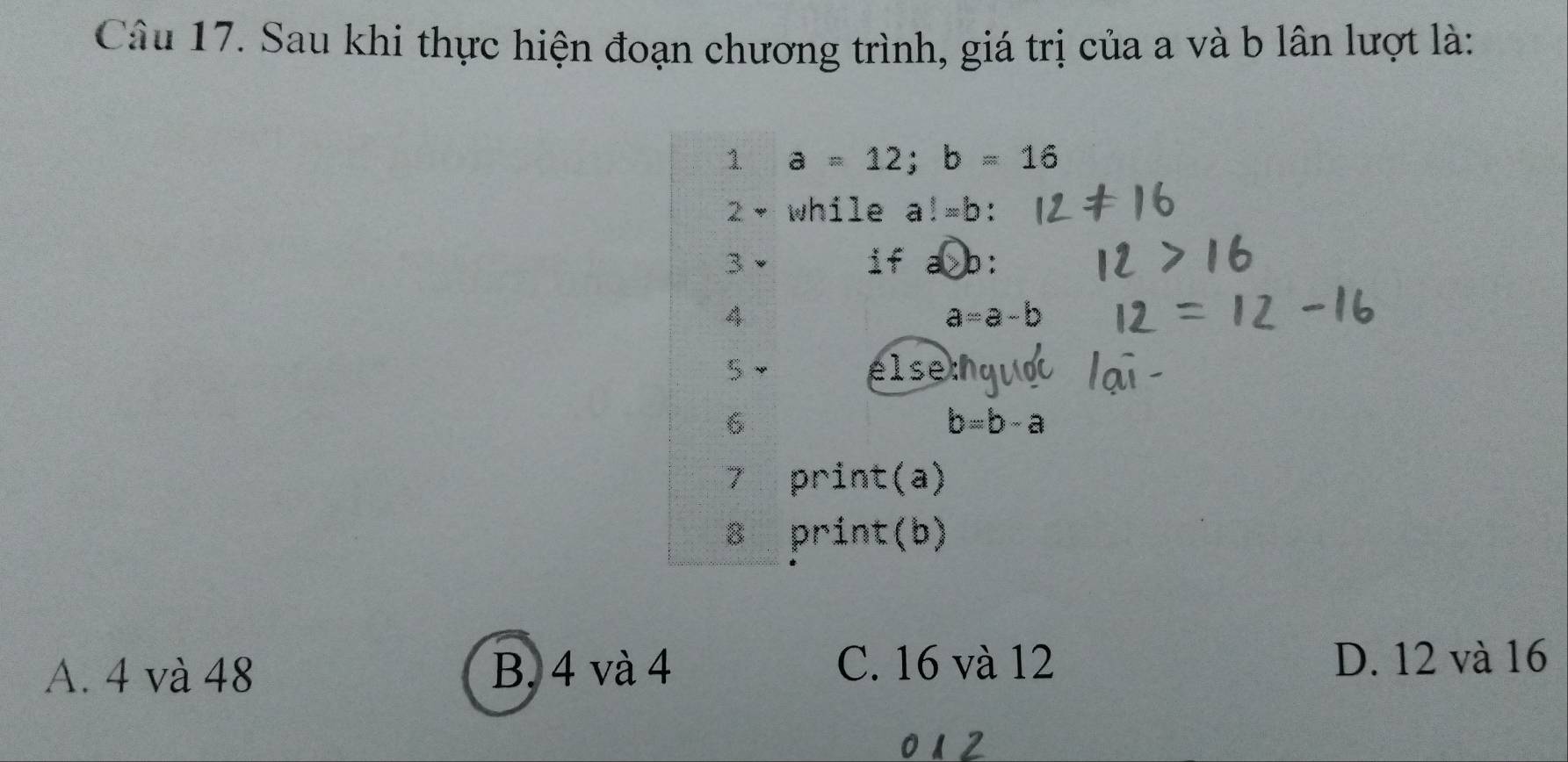 Sau khi thực hiện đoạn chương trình, giá trị của a và b lân lượt là:
1 a=12; b=16
2- while a!=b : 
3
if >b:
4
a=a-b
5 else
6
b=b-a
7 print(a)
8 print(b)
C. 16 và 12
A. 4 và 48 B. 4 và 4 D. 12 và 16
012