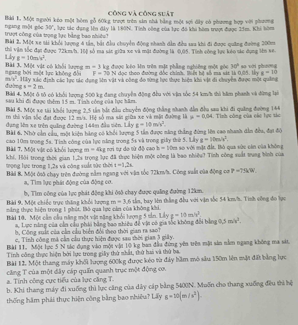 công và công suát
Bài 1. Một người kéo một hòm gỗ 60kg trượt trên sản nhà bằng một sợi dây có phương hợp với phương
ngang một góc 30°, lực tác dụng lên dây là 180N. Tính công của lực đó khi hòm trượt được 25m. Khi hòm
trượt công của trọng lực bằng bao nhiêu?
Bài 2. Một xe tải khối lượng 4 tấn, bắt đầu chuyển động nhanh dần đều sau khi đi được quãng đường 200m
thì vận tốc đạt được 72km/h. Hệ số ma sát giữa xe và mặt đường là 0,05. Tỉnh công lực kéo tác dụng lên xe.
Lây g=10m/s^2.
Bài 3. Một vật có khối lượng m=3 kg được kéo lên trên mặt phẳng nghiêng một góc 30° so với phương
ngang bởi một lực không đổi F=70N dọc theo đường dốc chính. Biết hệ số ma sát là 0,05. lây g=10
m/s^2. Hãy xác định các lực tác dụng lên vật và công do từng lực thực hiện khi vật di chuyển được một quãng
đường s=2m.
Bài 4. Một ô tô có khối lượng 500 kg đang chuyển động đều với vận tốc 54 km/h thì hãm phanh và đừng lại
sau khi đi được thêm 15 m. Tính công của lực hãm.
Bài 5. Một xe tải khối lượng 2,5 tấn bắt đầu chuyển động thẳng nhanh dần đều sau khi đi quãng đường 144
m thì vận tốc đạt được 12 m/s. Hệ số ma sát giữa xe và mặt đường là mu =0,04. Tính công của các lực tác
dụng lên xe trên quãng đường 144m đầu tiên. Lấy g=10m/s^2.
Bài 6. Nhờ cần cầu, một kiện hàng có khối lượng 5 tấn được nâng thẳng đứng lên cao nhanh dần đều, đạt độ
cao 10m trong 5s. Tính công của lực nâng trong 5s và trong giây thứ 5. Lấy g=10m/s^2.
Bài 7. Một vật có khối lượng m=4kg rơi tự do từ độ cao h=10m so với mặt đất. Bỏ qua sức cản của không
khí. Hỏi trong thời gian 1,2s trọng lực đã thực hiện một công là bao nhiêu? Tính công suất trung bình của
trọng lực trong 1,2s và công suất tức thời t=1,2s.
Bài 8. Một ôtô chạy trên đường nằm ngang với vận tốc 72km/h. Công suất của động cơ P=75kW.
a, Tìm lực phát động của động cơ.
b, Tìm công của lực phát động khi ôtô chạy được quãng đường 12km.
Bài 9. Một chiếc trực thăng khối lượng m=3,6 tấn, bay lên thằng đều với vận tốc 54 km/h. Tính công do lực
nâng thực hiện trong 1 phút. Bỏ qua lực cản của không khí.
Bài 10. Một cần cầu nâng một vật nặng khối lượng 5 tấn. Lấy g=10m/s^2.
a, Lực nâng của cần cầu phải bằng bao nhiêu đề vật có gia tốc không đổi bằng 0,5m/s^2.
b, Công suất của cần cầu biến đổi theo thời gian ra sao?
c, Tính công mà cần cầu thực hiện được sau thời gian 3 giây.
Bài 11. Một lực 5 N tác dụng vào một vật 10 kg ban đầu đứng yên trên mặt sản nằm ngang không ma sát,
Tính công thực hiện bởi lực trong giây thứ nhất, thứ hai và thứ ba.
Bài 12. Một thang máy khối lượng 600kg được kéo từ đáy hầm mỏ sâu 150m lên mặt đất bằng lực
căng T của một dây cáp quấn quanh trục một động cơ.
a. Tính công cực tiểu của lực căng T.
b. Khi thang máy đi xuống thì lực căng của dây cáp bằng 5400N. Muốn cho thang xuống đều thì hệ
thống hãm phải thực hiện công bằng bao nhiêu? Lấy g=10(m/s^2).