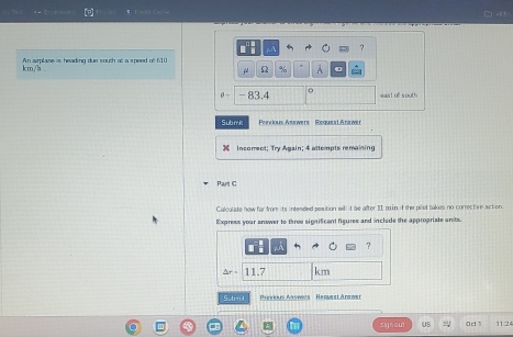 ? 
An sirplase at heading due south at a speed of 610
km/h.
% A 
θ - 83.4 0 east of south 
Submk Pervious Answers Request Anawe 
Insgmect: Try &pain: 4 attsmpts remaining 
Part C 
Calculate how far from its intended sesition will t be after II a in if the pilet takes no corrective action 
Express your answer to three significant figures and include the appropriate units.
5x+11.7 km
S.bu Preaious Aaswers Renuest Ana wer 
sig n cut US 0d1 11.24