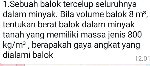 Sebuah balok tercelup seluruhnya 
dalam minyak. Bila volume balok 8m^3, 
tentukan berat balok dalam minyak 
tanah yang memiliki massa jenis 800
kg/m^3 , berapakah gaya angkat yang 
dialami balok
12.01