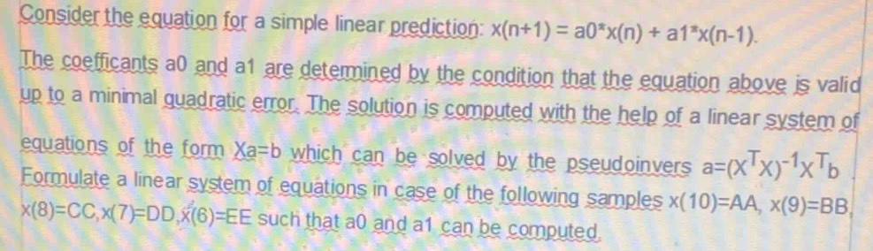 Consider the equation for a simple linear prediction: x(n+1)=a0^(π)x(n)+a1^(π)x(n-1). 
The coefficants a0 and a1 are determined by the condition that the equation above is valid 
up to a minimal quadratic error. The solution is computed with the help of a linear system of 
equations of the form Xa=b which can be solved by the pseudoinvers a=(X^TX)^-1X^Tb
Formulate a linear system of equations in case of the following samples x(10)=AA, x(9)=BB,
x(8)=CC, x(7)=DD, x(6)=EE such that a0 and a1 can be computed.