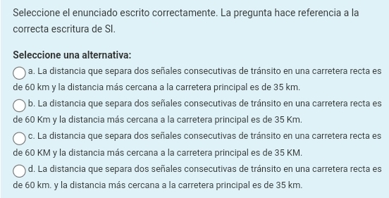 Seleccione el enunciado escrito correctamente. La pregunta hace referencia a la
correcta escritura de SI.
Seleccione una alternativa:
a. La distancia que separa dos señales consecutivas de tránsito en una carretera recta es
de 60 km y la distancia más cercana a la carretera principal es de 35 km.
b. La distancia que separa dos señales consecutivas de tránsito en una carretera recta es
de 60 Km y la distancia más cercana a la carretera principal es de 35 Km.
c. La distancia que separa dos señales consecutivas de tránsito en una carretera recta es
de 60 KM y la distancia más cercana a la carretera principal es de 35 KM.
d. La distancia que separa dos señales consecutivas de tránsito en una carretera recta es
de 60 km. y la distancia más cercana a la carretera principal es de 35 km.