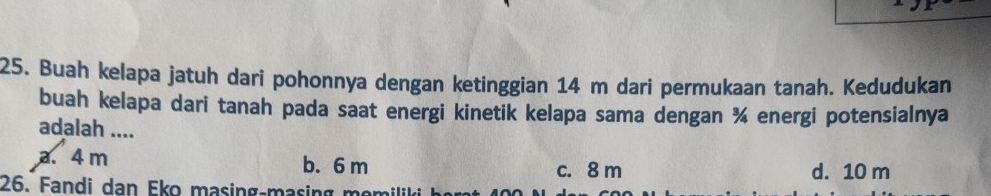 Buah kelapa jatuh dari pohonnya dengan ketinggian 14 m dari permukaan tanah. Kedudukan
buah kelapa dari tanah pada saat energi kinetik kelapa sama dengan ¾ energi potensialnya
adalah ....
a. 4 m b. 6 m c. 8 m d. 10 m