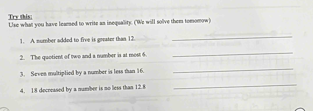 Try this: 
Use what you have learned to write an inequality. (We will solve them tomorrow) 
1. A number added to five is greater than 12. 
_ 
2. The quotient of two and a number is at most 6. 
_ 
3. Seven multiplied by a number is less than 16. 
_ 
4. 18 decreased by a number is no less than 12.8
_