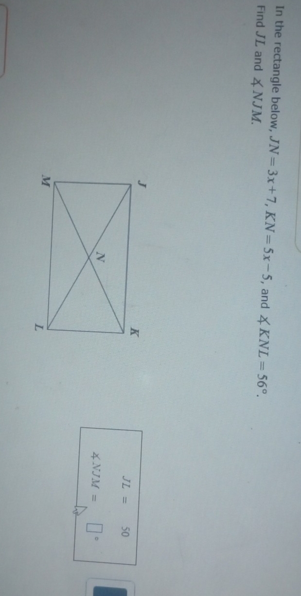 In the rectangle below, JN=3x+7, KN=5x-5 , and ∠ KNL=56°. 
Find JL and ∠ NJM.
JL=50
∠ NJM=□°