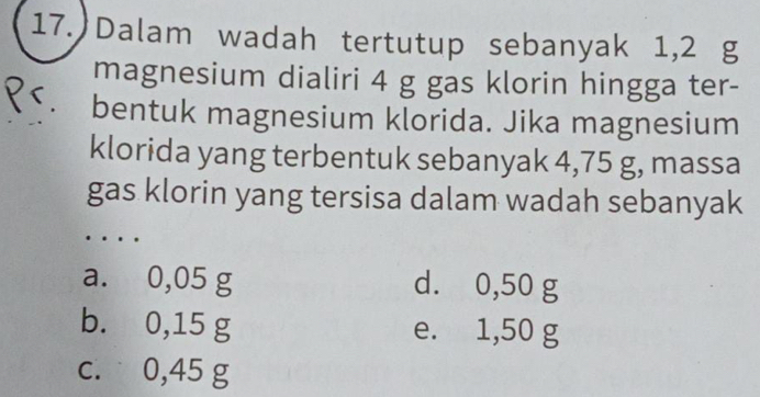 ) Dalam wadah tertutup sebanyak 1,2 g
magnesium dialiri 4 g gas klorin hingga ter-
bentuk magnesium klorida. Jika magnesium
klorida yang terbentuk sebanyak 4,75 g, massa
gas klorin yang tersisa dalam wadah sebanyak
a. 0,05 g d. 0,50 g
b. 0,15 g e. 1,50 g
c. 0,45 g