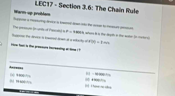 LEC17 - Section 3.6: The Chain Rule
Warm-up problem
Suppose a measuring device is lowered down into the ocean to measure pressure.
The pressure (in units of Pascals) is P=9800h where h is the depth in the water (in meters).
Suppose the device is lowered down at a velocity of h'(t)=2m/s
How fast is the pressure increasing at time ! 
Answers (c) ≈10 000 P/s
(a) 9800 P/s (d) 4 900 P/s
(b) 19 600 P/s (e) I have no idea