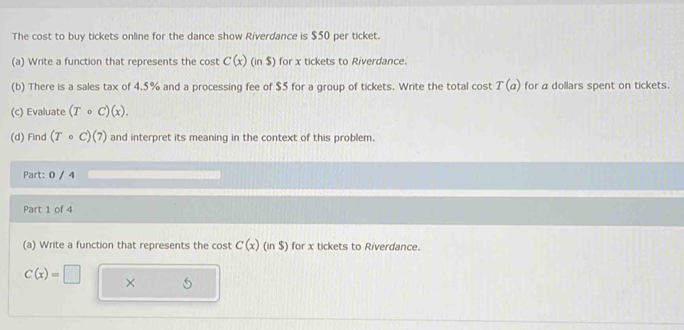 The cost to buy tickets online for the dance show Riverdance is $50 per ticket. 
(a) Write a function that represents the cost C(x)(in$) for x tickets to Riverdance. 
(b) There is a sales tax of 4.5% and a processing fee of $5 for a group of tickets. Write the total cost T(a) for a dollars spent on tickets. 
(c) Evaluate (Tcirc C)(x). 
(d) Find (Tcirc C)(7) and interpret its meaning in the context of this problem. 
Part: 0 / 4 
Part 1 of 4 
(a) Write a function that represents the cos tC(x)(in$) for x tickets to Riverdance.
C(x)=□ ×